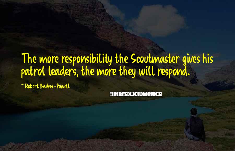 Robert Baden-Powell Quotes: The more responsibility the Scoutmaster gives his patrol leaders, the more they will respond.