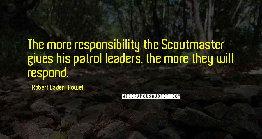 Robert Baden-Powell Quotes: The more responsibility the Scoutmaster gives his patrol leaders, the more they will respond.