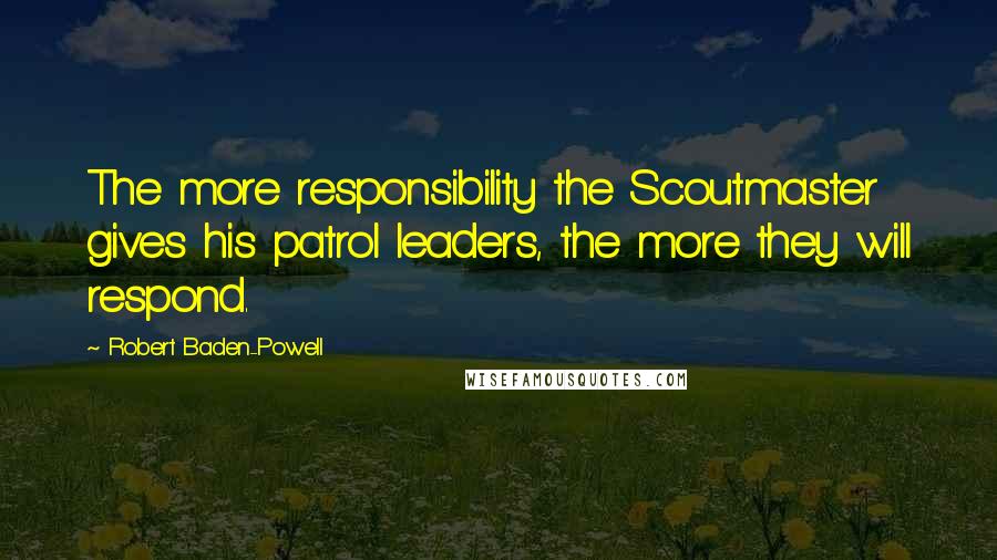 Robert Baden-Powell Quotes: The more responsibility the Scoutmaster gives his patrol leaders, the more they will respond.