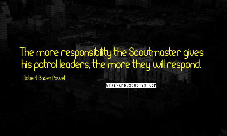 Robert Baden-Powell Quotes: The more responsibility the Scoutmaster gives his patrol leaders, the more they will respond.