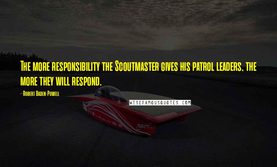 Robert Baden-Powell Quotes: The more responsibility the Scoutmaster gives his patrol leaders, the more they will respond.