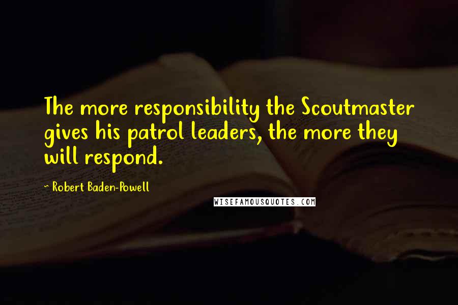 Robert Baden-Powell Quotes: The more responsibility the Scoutmaster gives his patrol leaders, the more they will respond.