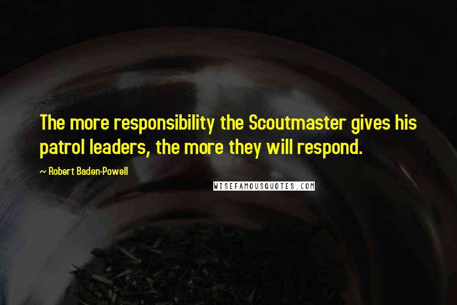 Robert Baden-Powell Quotes: The more responsibility the Scoutmaster gives his patrol leaders, the more they will respond.