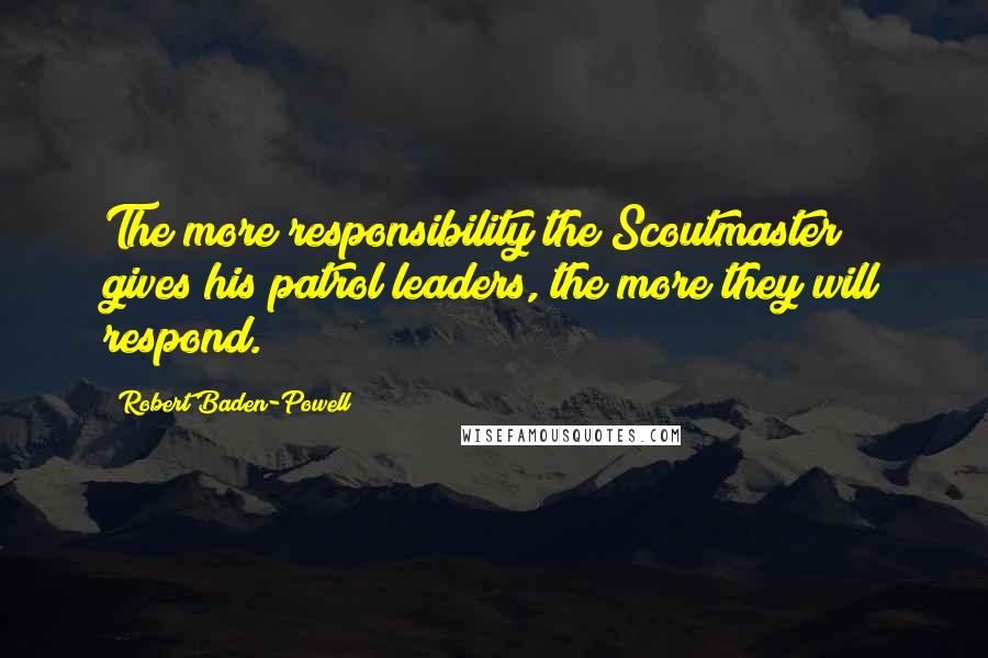 Robert Baden-Powell Quotes: The more responsibility the Scoutmaster gives his patrol leaders, the more they will respond.