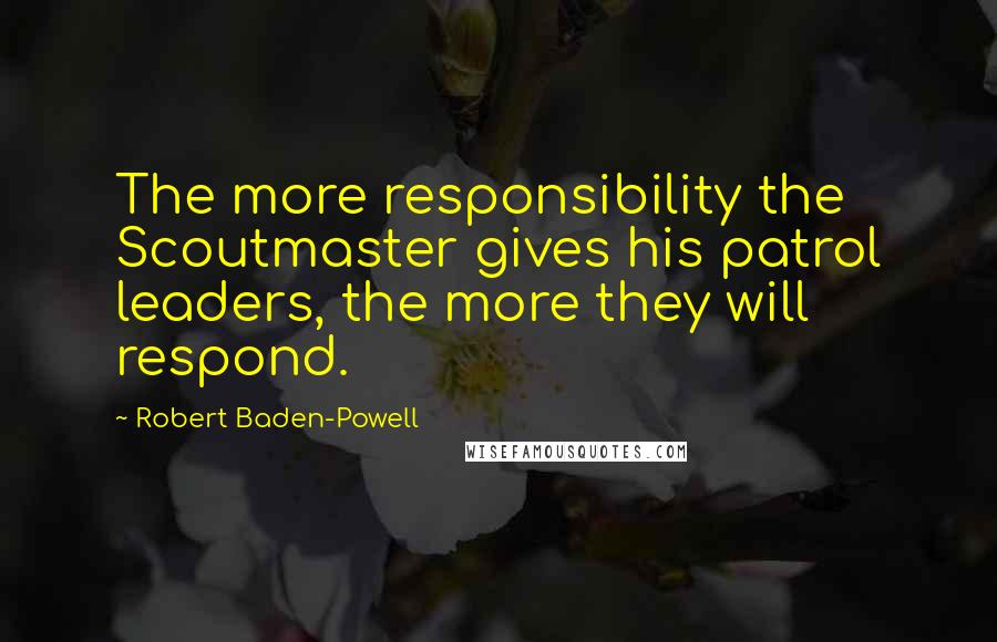 Robert Baden-Powell Quotes: The more responsibility the Scoutmaster gives his patrol leaders, the more they will respond.