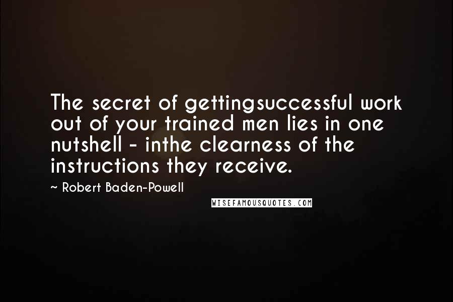 Robert Baden-Powell Quotes: The secret of gettingsuccessful work out of your trained men lies in one nutshell - inthe clearness of the instructions they receive.