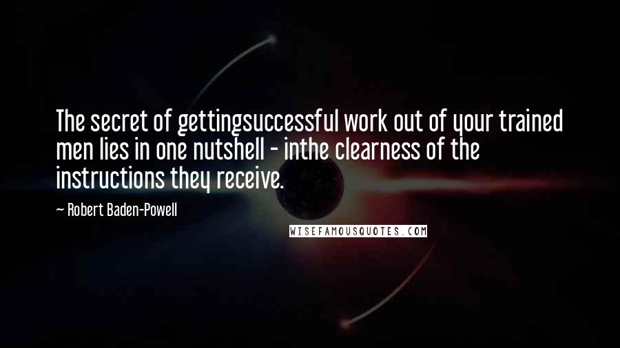 Robert Baden-Powell Quotes: The secret of gettingsuccessful work out of your trained men lies in one nutshell - inthe clearness of the instructions they receive.