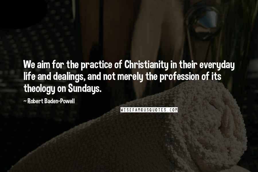 Robert Baden-Powell Quotes: We aim for the practice of Christianity in their everyday life and dealings, and not merely the profession of its theology on Sundays.