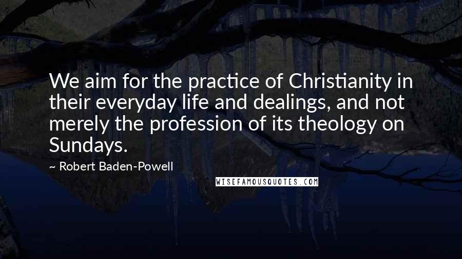 Robert Baden-Powell Quotes: We aim for the practice of Christianity in their everyday life and dealings, and not merely the profession of its theology on Sundays.