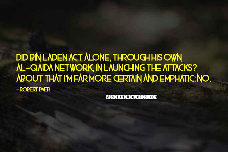 Robert Baer Quotes: Did bin Laden act alone, through his own al-Qaida network, in launching the attacks? About that I'm far more certain and emphatic: no.