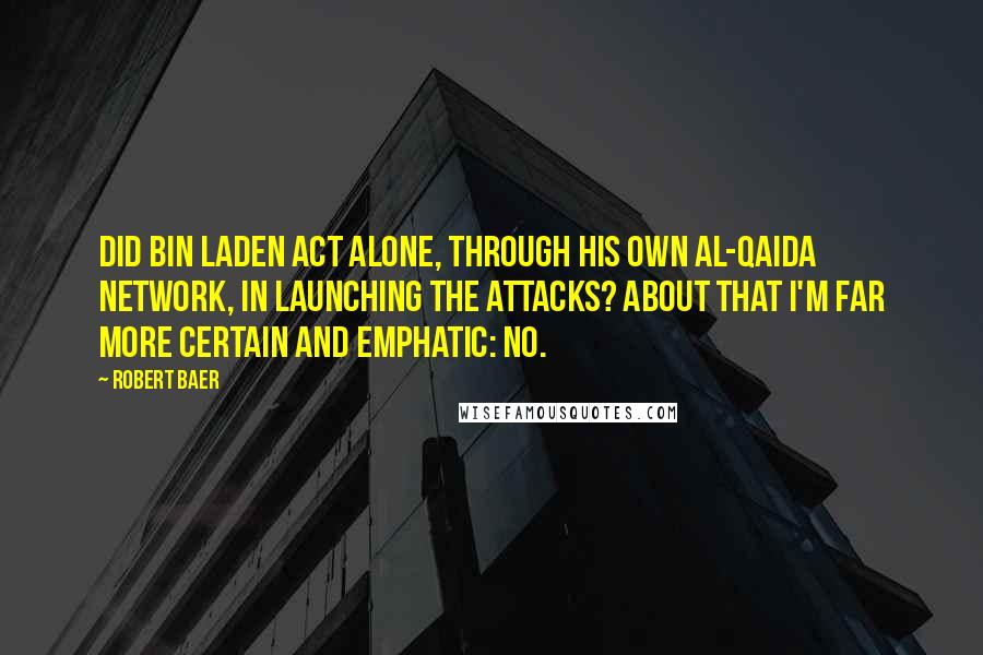 Robert Baer Quotes: Did bin Laden act alone, through his own al-Qaida network, in launching the attacks? About that I'm far more certain and emphatic: no.