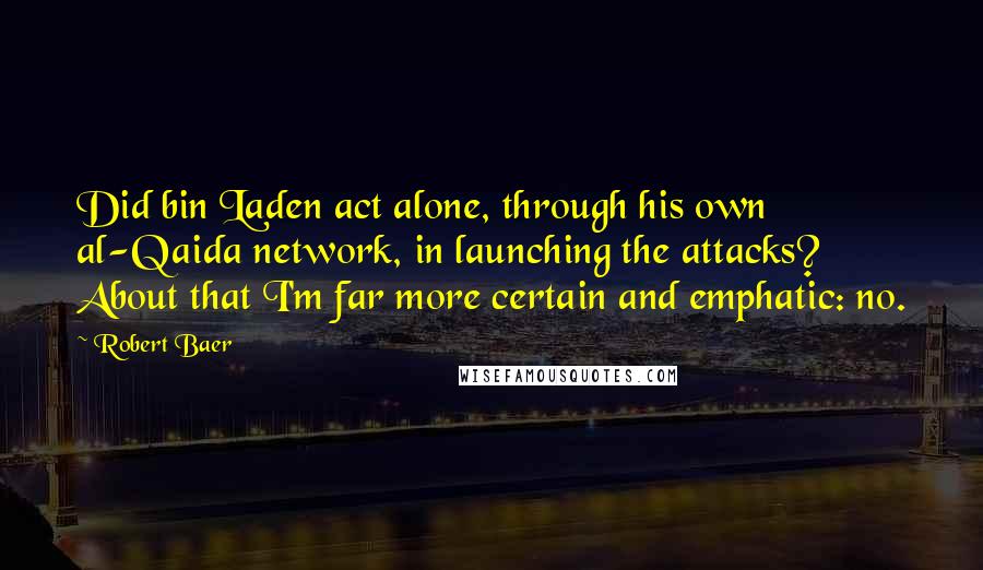 Robert Baer Quotes: Did bin Laden act alone, through his own al-Qaida network, in launching the attacks? About that I'm far more certain and emphatic: no.