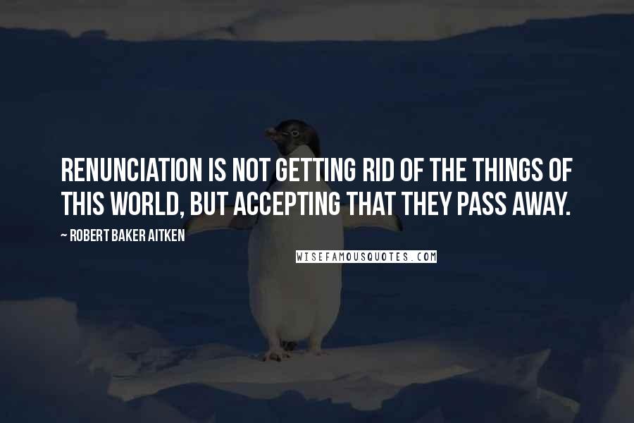 Robert Baker Aitken Quotes: Renunciation is not getting rid of the things of this world, but accepting that they pass away.