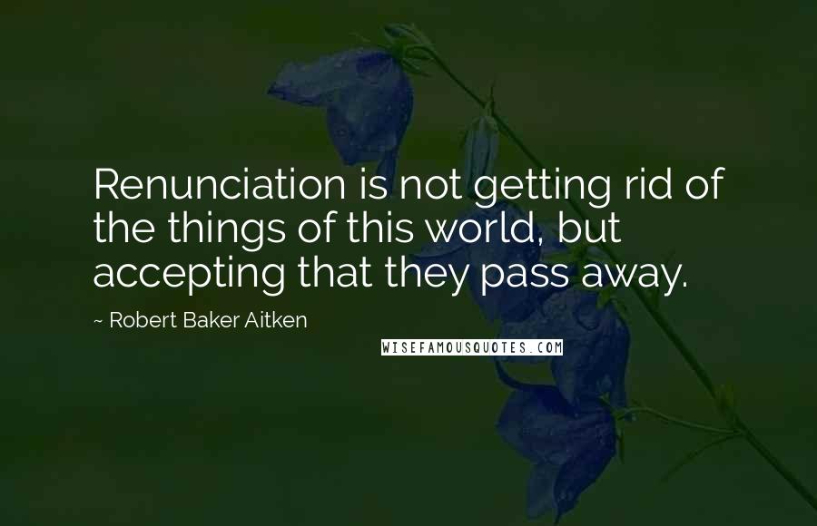 Robert Baker Aitken Quotes: Renunciation is not getting rid of the things of this world, but accepting that they pass away.