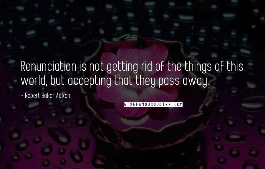 Robert Baker Aitken Quotes: Renunciation is not getting rid of the things of this world, but accepting that they pass away.