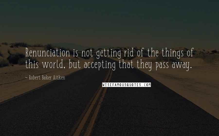 Robert Baker Aitken Quotes: Renunciation is not getting rid of the things of this world, but accepting that they pass away.