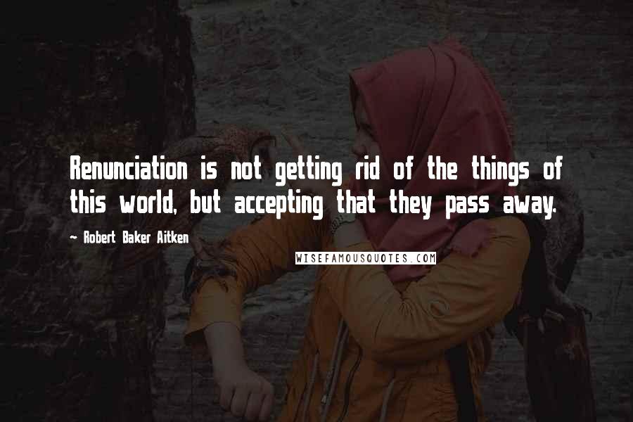 Robert Baker Aitken Quotes: Renunciation is not getting rid of the things of this world, but accepting that they pass away.