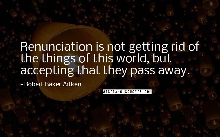 Robert Baker Aitken Quotes: Renunciation is not getting rid of the things of this world, but accepting that they pass away.