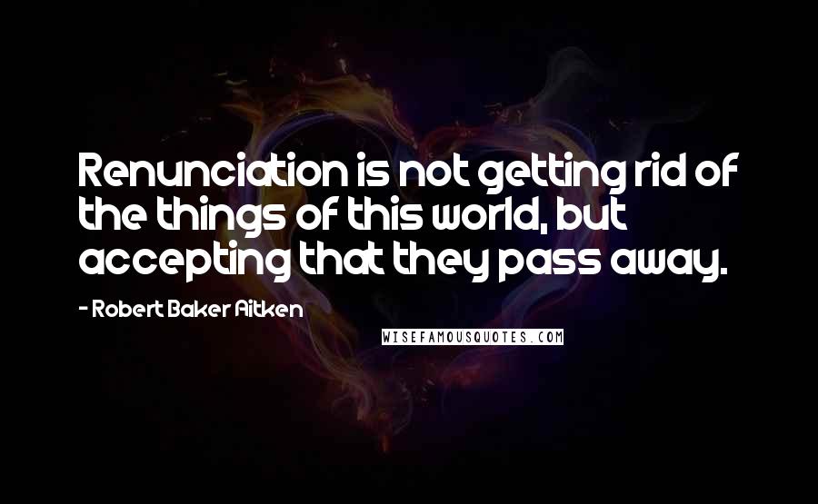 Robert Baker Aitken Quotes: Renunciation is not getting rid of the things of this world, but accepting that they pass away.