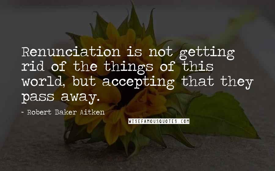 Robert Baker Aitken Quotes: Renunciation is not getting rid of the things of this world, but accepting that they pass away.