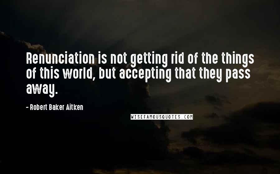 Robert Baker Aitken Quotes: Renunciation is not getting rid of the things of this world, but accepting that they pass away.