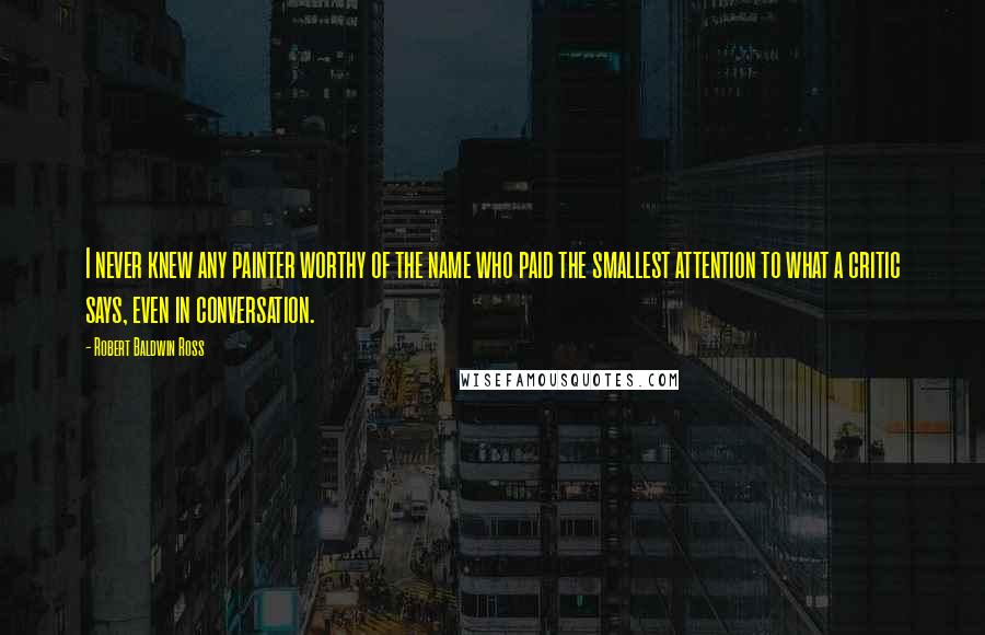Robert Baldwin Ross Quotes: I never knew any painter worthy of the name who paid the smallest attention to what a critic says, even in conversation.