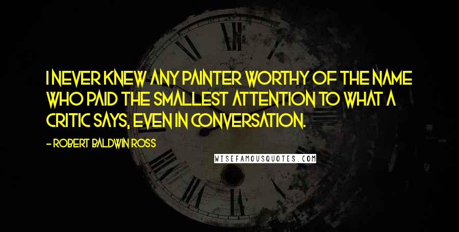 Robert Baldwin Ross Quotes: I never knew any painter worthy of the name who paid the smallest attention to what a critic says, even in conversation.