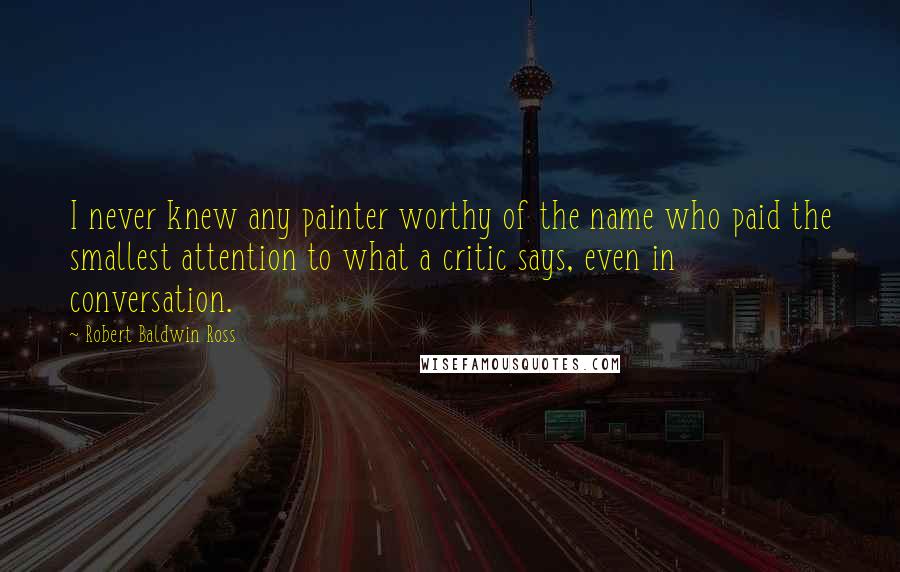 Robert Baldwin Ross Quotes: I never knew any painter worthy of the name who paid the smallest attention to what a critic says, even in conversation.
