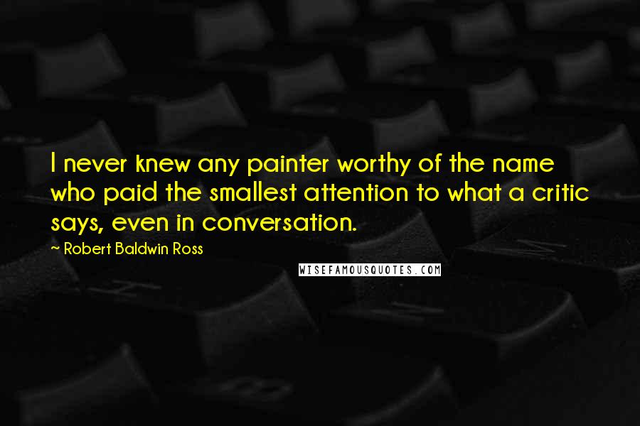Robert Baldwin Ross Quotes: I never knew any painter worthy of the name who paid the smallest attention to what a critic says, even in conversation.