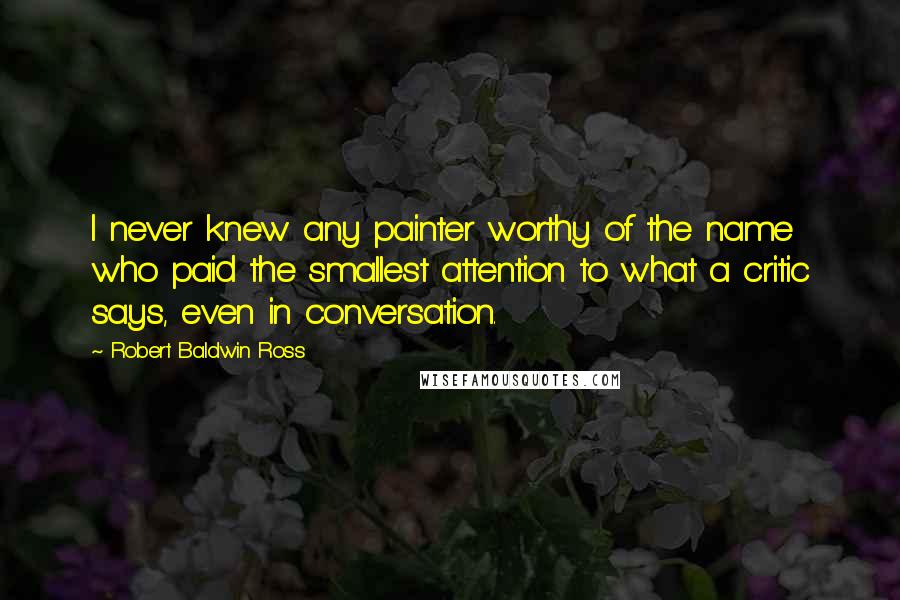 Robert Baldwin Ross Quotes: I never knew any painter worthy of the name who paid the smallest attention to what a critic says, even in conversation.