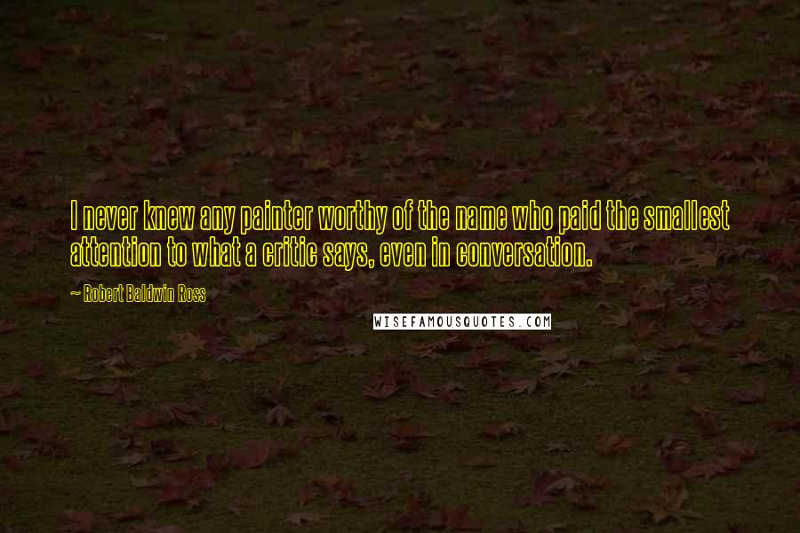 Robert Baldwin Ross Quotes: I never knew any painter worthy of the name who paid the smallest attention to what a critic says, even in conversation.