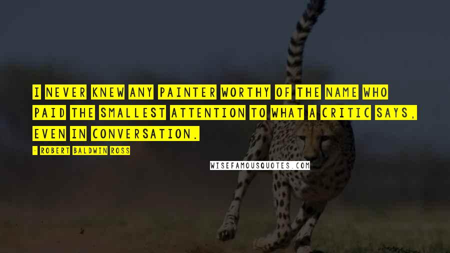 Robert Baldwin Ross Quotes: I never knew any painter worthy of the name who paid the smallest attention to what a critic says, even in conversation.