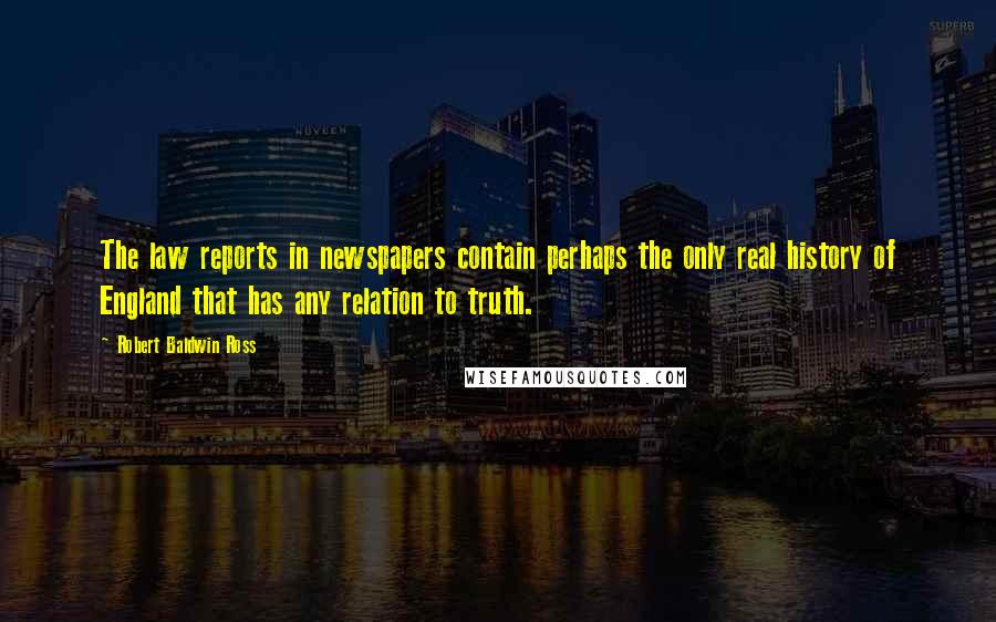 Robert Baldwin Ross Quotes: The law reports in newspapers contain perhaps the only real history of England that has any relation to truth.