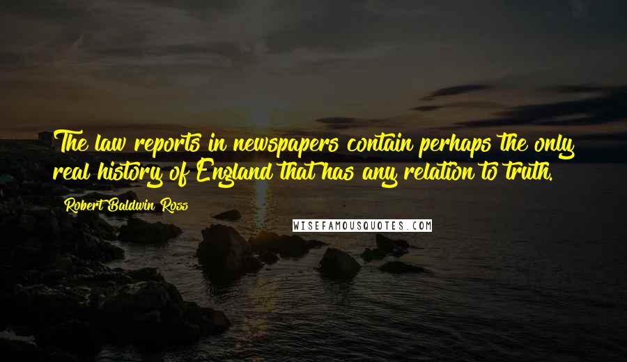 Robert Baldwin Ross Quotes: The law reports in newspapers contain perhaps the only real history of England that has any relation to truth.