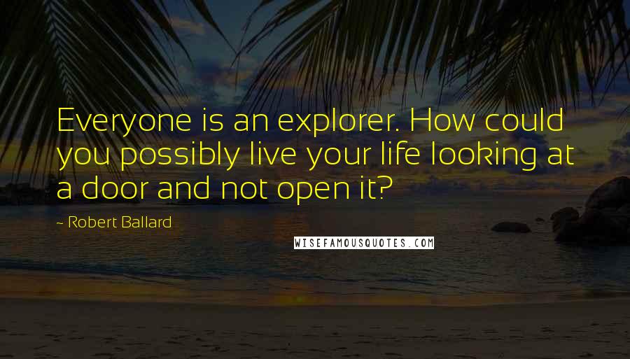 Robert Ballard Quotes: Everyone is an explorer. How could you possibly live your life looking at a door and not open it?