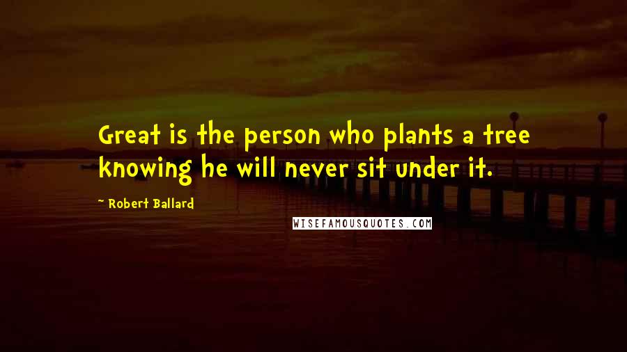 Robert Ballard Quotes: Great is the person who plants a tree knowing he will never sit under it.