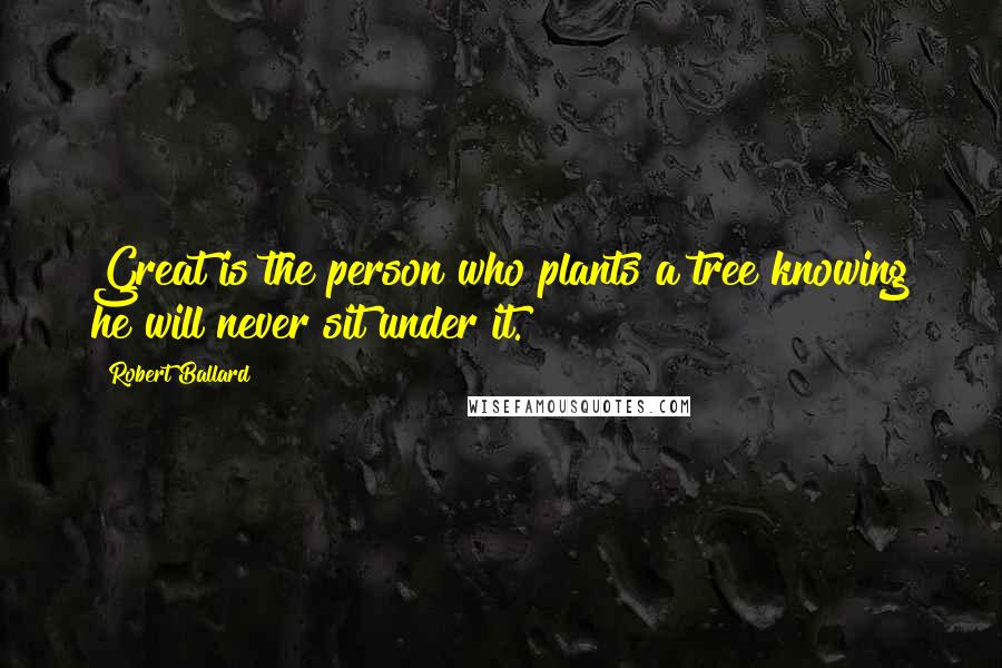 Robert Ballard Quotes: Great is the person who plants a tree knowing he will never sit under it.