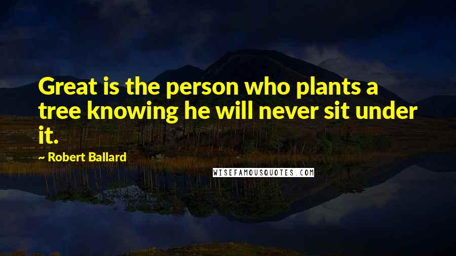 Robert Ballard Quotes: Great is the person who plants a tree knowing he will never sit under it.