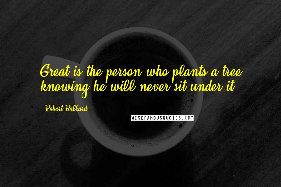 Robert Ballard Quotes: Great is the person who plants a tree knowing he will never sit under it.