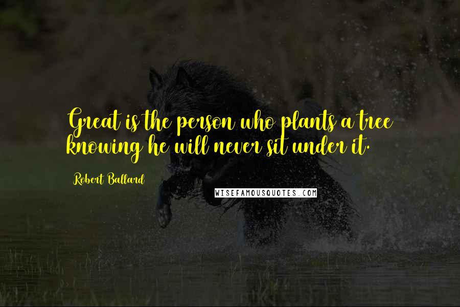 Robert Ballard Quotes: Great is the person who plants a tree knowing he will never sit under it.