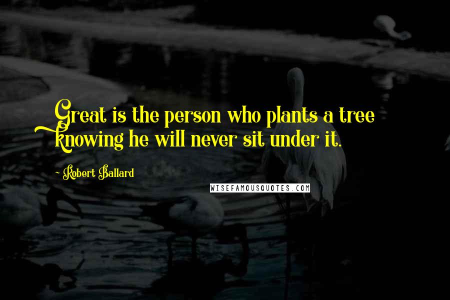 Robert Ballard Quotes: Great is the person who plants a tree knowing he will never sit under it.