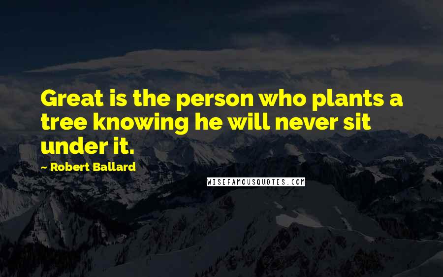 Robert Ballard Quotes: Great is the person who plants a tree knowing he will never sit under it.