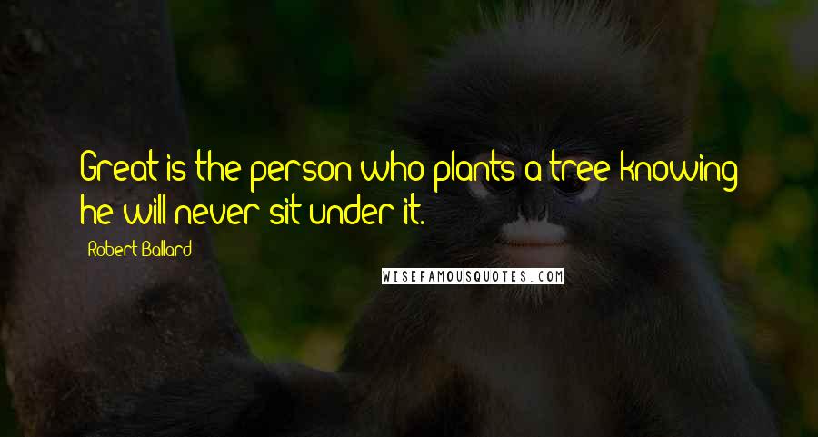 Robert Ballard Quotes: Great is the person who plants a tree knowing he will never sit under it.