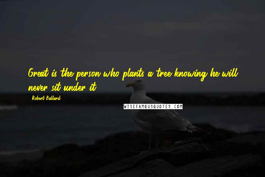 Robert Ballard Quotes: Great is the person who plants a tree knowing he will never sit under it.