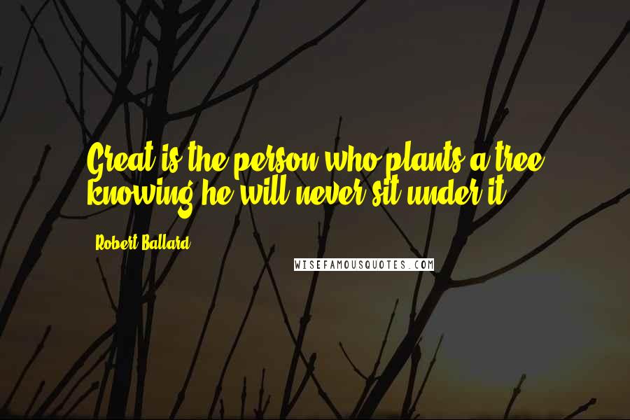 Robert Ballard Quotes: Great is the person who plants a tree knowing he will never sit under it.