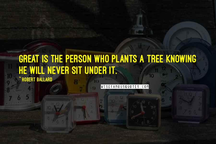 Robert Ballard Quotes: Great is the person who plants a tree knowing he will never sit under it.