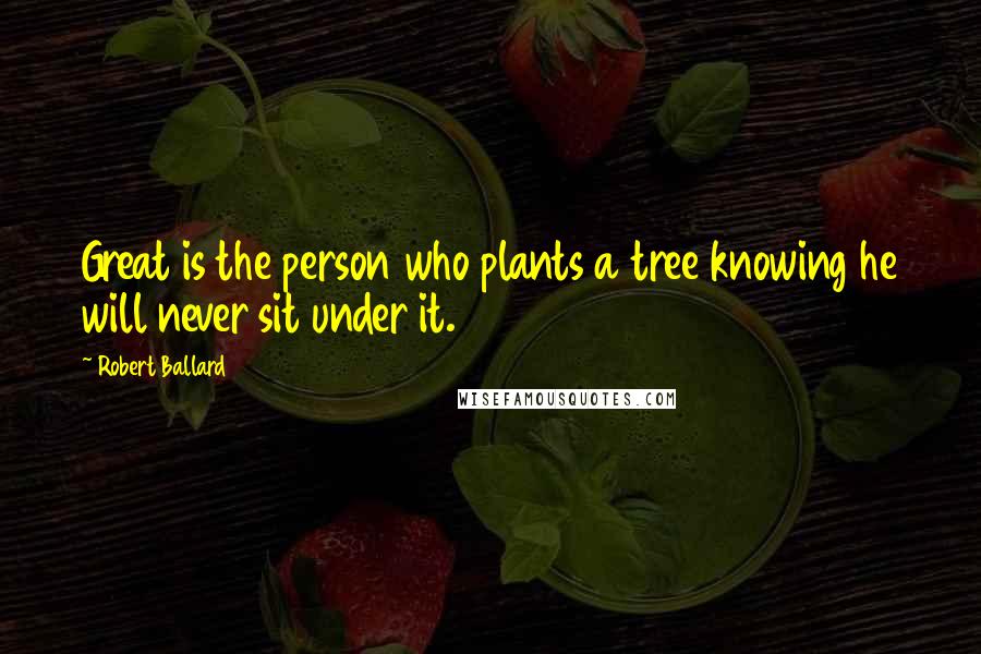 Robert Ballard Quotes: Great is the person who plants a tree knowing he will never sit under it.