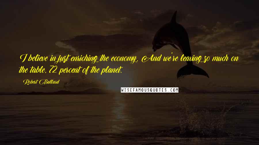 Robert Ballard Quotes: I believe in just enriching the economy. And we're leaving so much on the table, 72 percent of the planet.