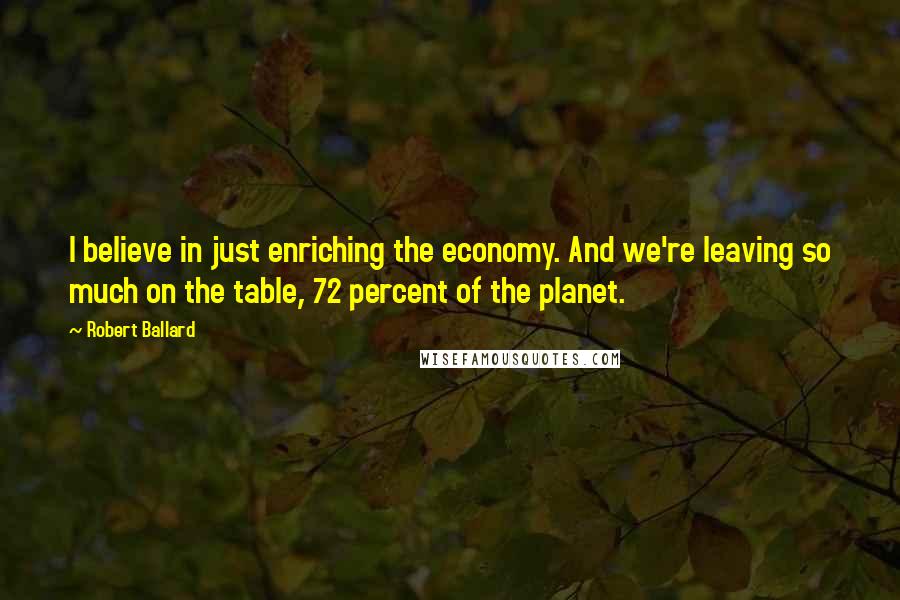 Robert Ballard Quotes: I believe in just enriching the economy. And we're leaving so much on the table, 72 percent of the planet.