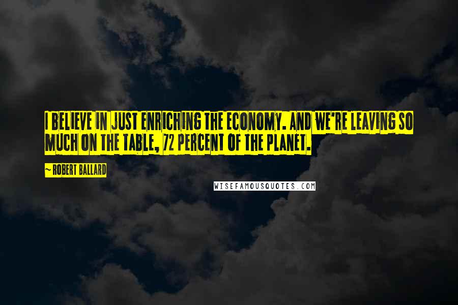 Robert Ballard Quotes: I believe in just enriching the economy. And we're leaving so much on the table, 72 percent of the planet.